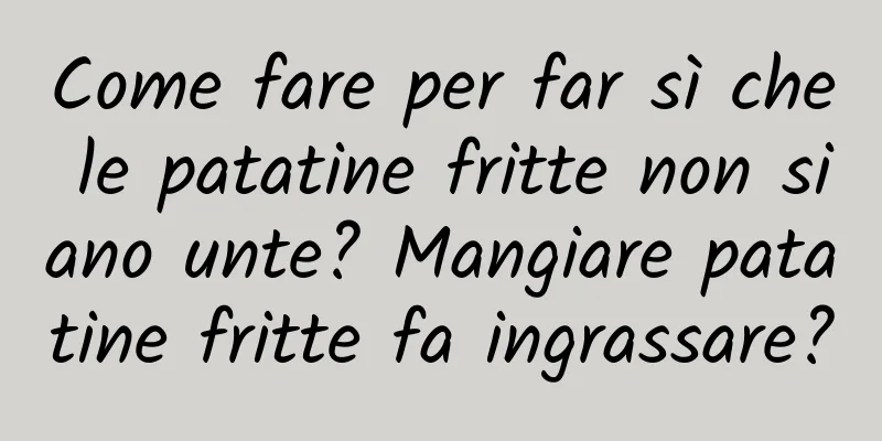 Come fare per far sì che le patatine fritte non siano unte? Mangiare patatine fritte fa ingrassare?