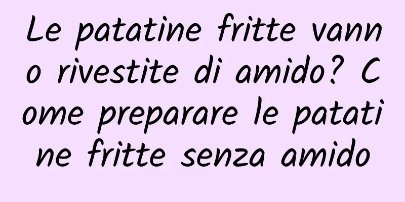 Le patatine fritte vanno rivestite di amido? Come preparare le patatine fritte senza amido