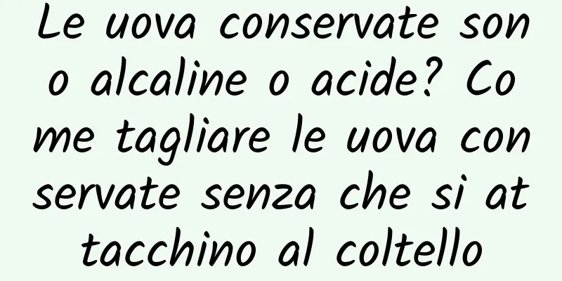 Le uova conservate sono alcaline o acide? Come tagliare le uova conservate senza che si attacchino al coltello