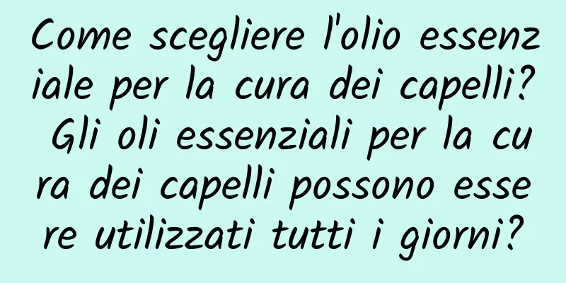 Come scegliere l'olio essenziale per la cura dei capelli? Gli oli essenziali per la cura dei capelli possono essere utilizzati tutti i giorni?