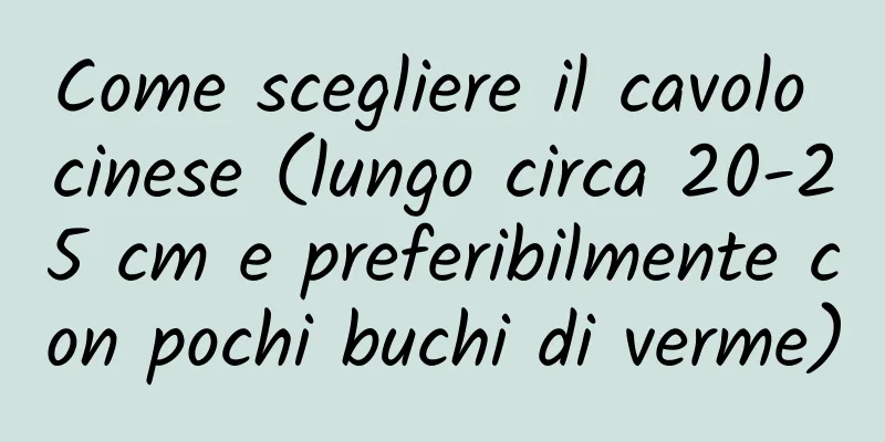 Come scegliere il cavolo cinese (lungo circa 20-25 cm e preferibilmente con pochi buchi di verme)