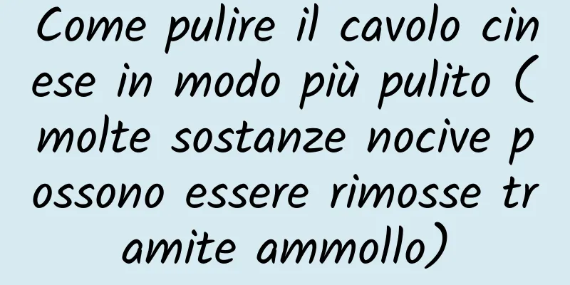 Come pulire il cavolo cinese in modo più pulito (molte sostanze nocive possono essere rimosse tramite ammollo)