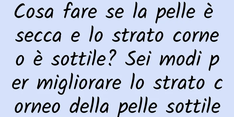 Cosa fare se la pelle è secca e lo strato corneo è sottile? Sei modi per migliorare lo strato corneo della pelle sottile