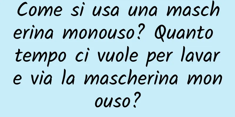 Come si usa una mascherina monouso? Quanto tempo ci vuole per lavare via la mascherina monouso?