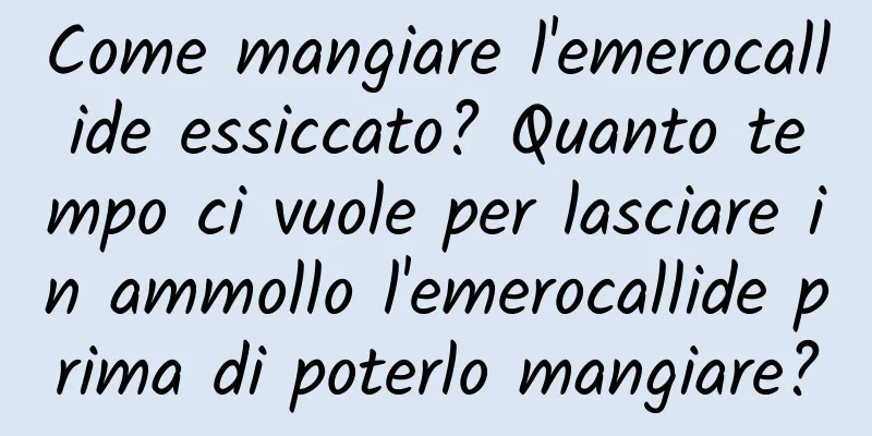 Come mangiare l'emerocallide essiccato? Quanto tempo ci vuole per lasciare in ammollo l'emerocallide prima di poterlo mangiare?