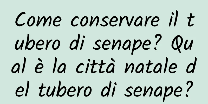 Come conservare il tubero di senape? Qual è la città natale del tubero di senape?