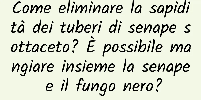 Come eliminare la sapidità dei tuberi di senape sottaceto? È possibile mangiare insieme la senape e il fungo nero?