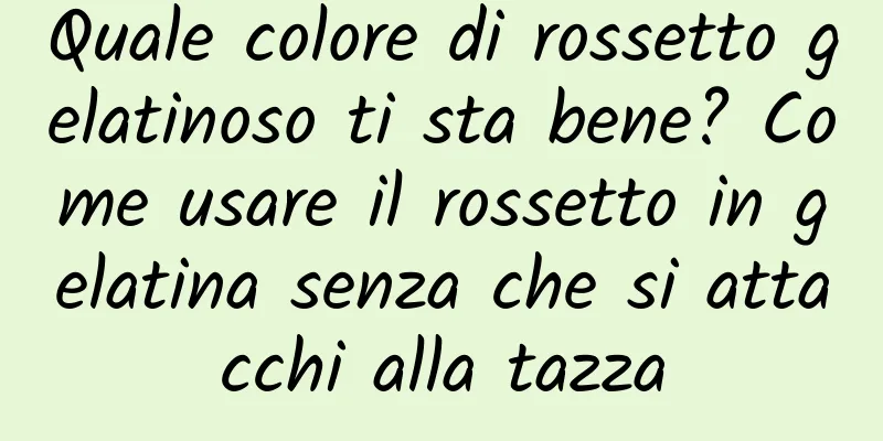 Quale colore di rossetto gelatinoso ti sta bene? Come usare il rossetto in gelatina senza che si attacchi alla tazza
