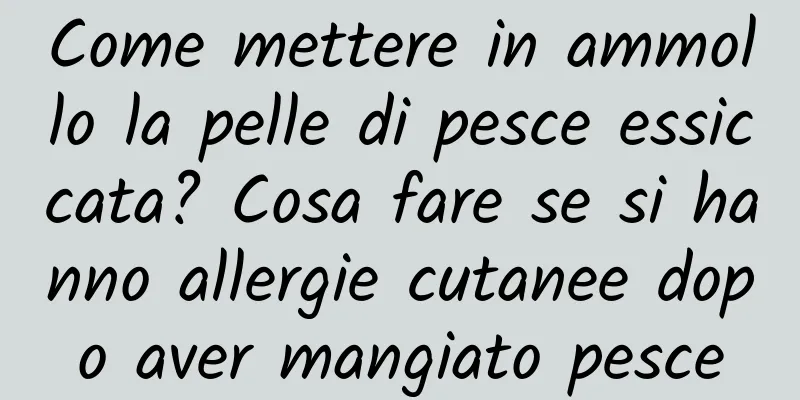 Come mettere in ammollo la pelle di pesce essiccata? Cosa fare se si hanno allergie cutanee dopo aver mangiato pesce