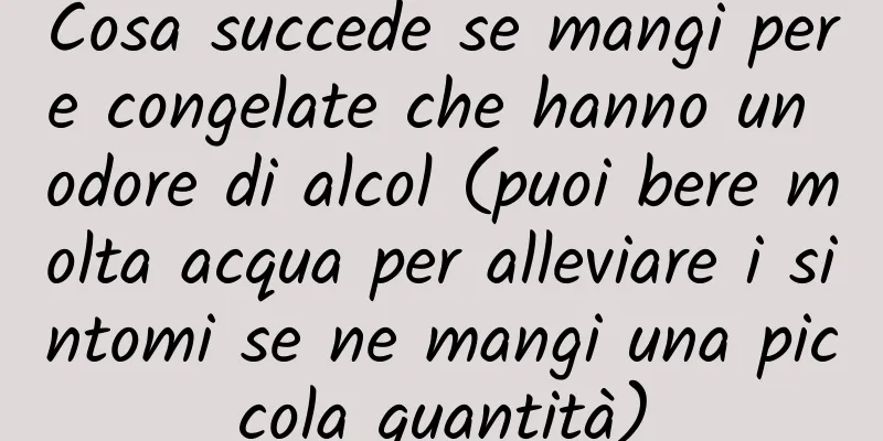 Cosa succede se mangi pere congelate che hanno un odore di alcol (puoi bere molta acqua per alleviare i sintomi se ne mangi una piccola quantità)