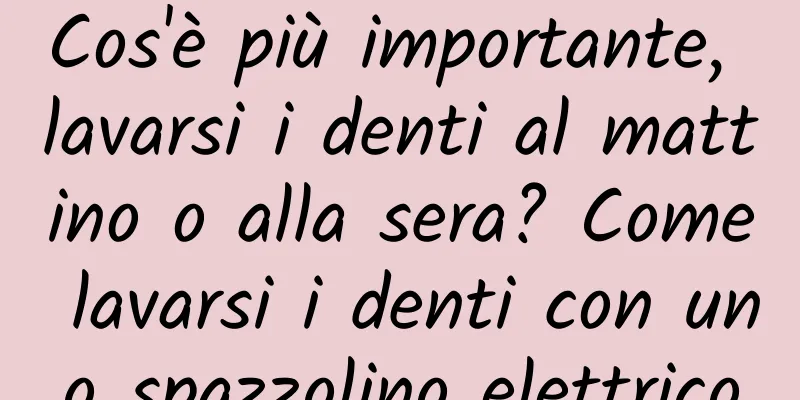 Cos'è più importante, lavarsi i denti al mattino o alla sera? Come lavarsi i denti con uno spazzolino elettrico