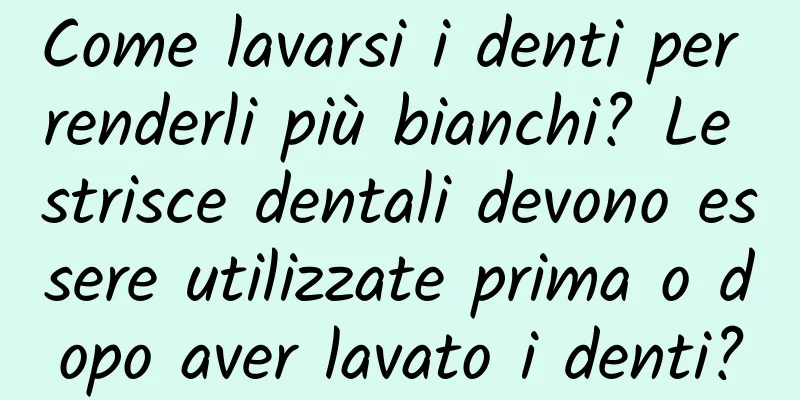 Come lavarsi i denti per renderli più bianchi? Le strisce dentali devono essere utilizzate prima o dopo aver lavato i denti?