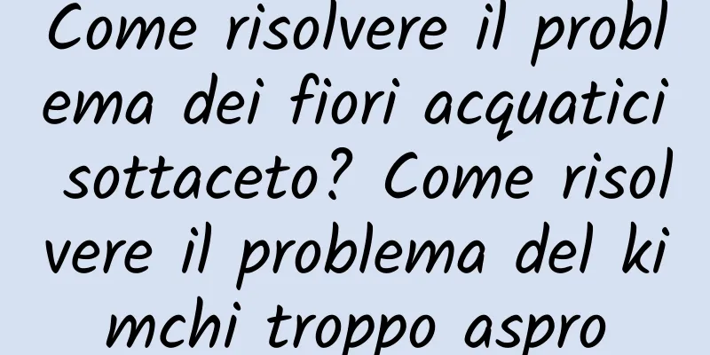 Come risolvere il problema dei fiori acquatici sottaceto? Come risolvere il problema del kimchi troppo aspro