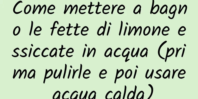 Come mettere a bagno le fette di limone essiccate in acqua (prima pulirle e poi usare acqua calda)