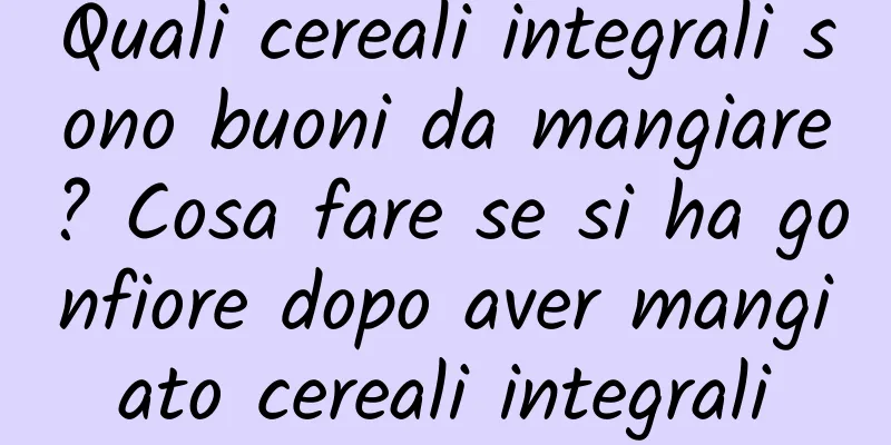 Quali cereali integrali sono buoni da mangiare? Cosa fare se si ha gonfiore dopo aver mangiato cereali integrali