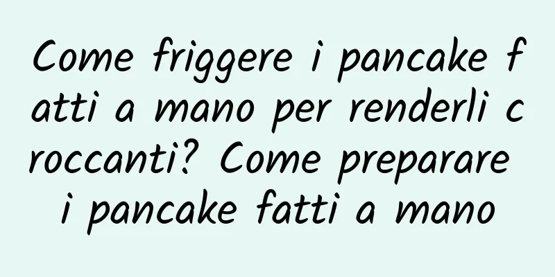 Come friggere i pancake fatti a mano per renderli croccanti? Come preparare i pancake fatti a mano