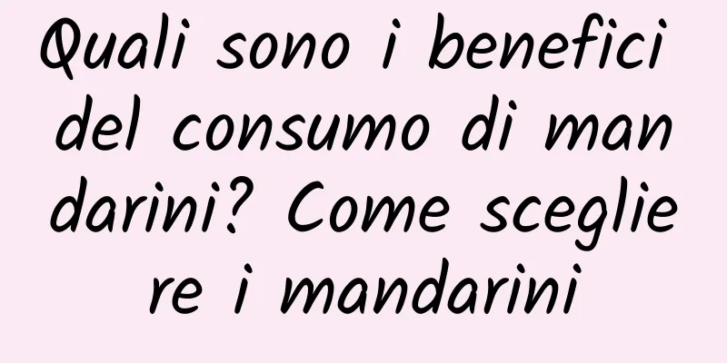 Quali sono i benefici del consumo di mandarini? Come scegliere i mandarini