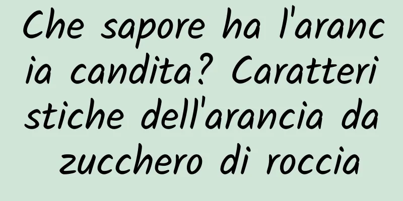 Che sapore ha l'arancia candita? Caratteristiche dell'arancia da zucchero di roccia