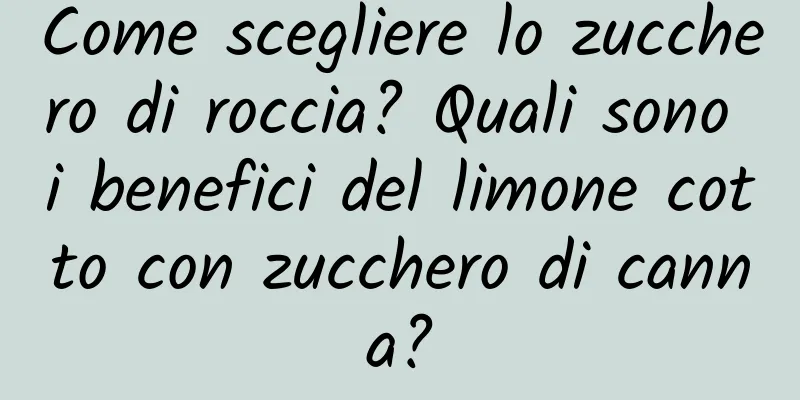 Come scegliere lo zucchero di roccia? Quali sono i benefici del limone cotto con zucchero di canna?