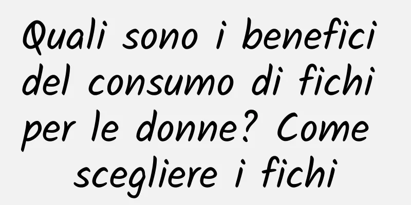 Quali sono i benefici del consumo di fichi per le donne? Come scegliere i fichi
