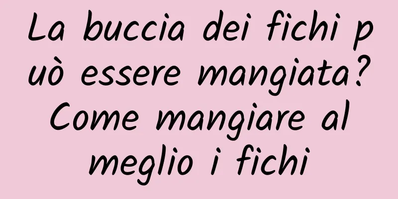 La buccia dei fichi può essere mangiata? Come mangiare al meglio i fichi