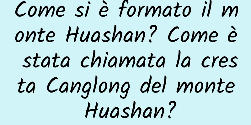 Come si è formato il monte Huashan? Come è stata chiamata la cresta Canglong del monte Huashan?