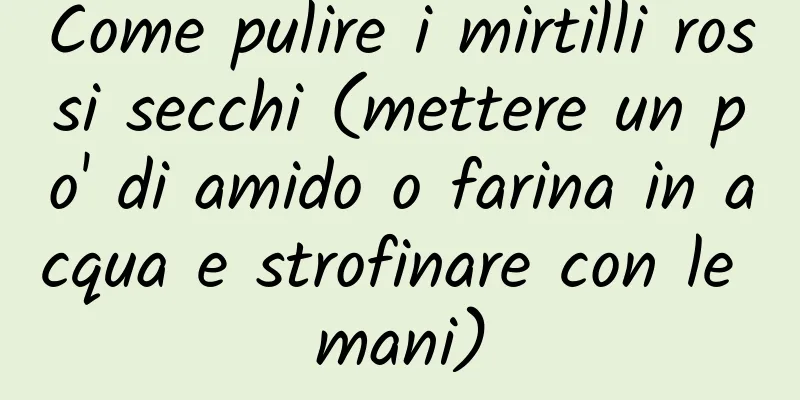 Come pulire i mirtilli rossi secchi (mettere un po' di amido o farina in acqua e strofinare con le mani)