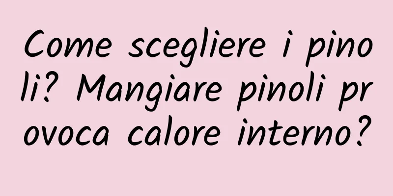 Come scegliere i pinoli? Mangiare pinoli provoca calore interno?