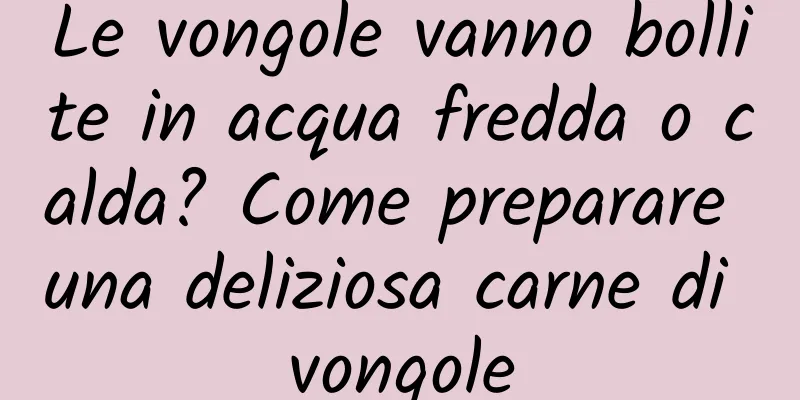 Le vongole vanno bollite in acqua fredda o calda? Come preparare una deliziosa carne di vongole
