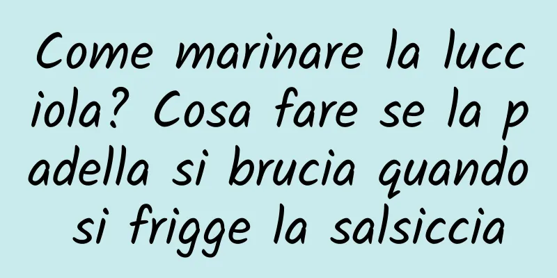 Come marinare la lucciola? Cosa fare se la padella si brucia quando si frigge la salsiccia
