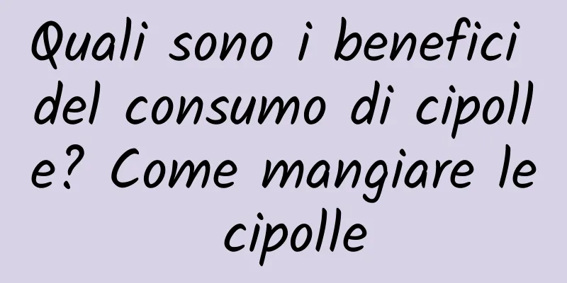 Quali sono i benefici del consumo di cipolle? Come mangiare le cipolle