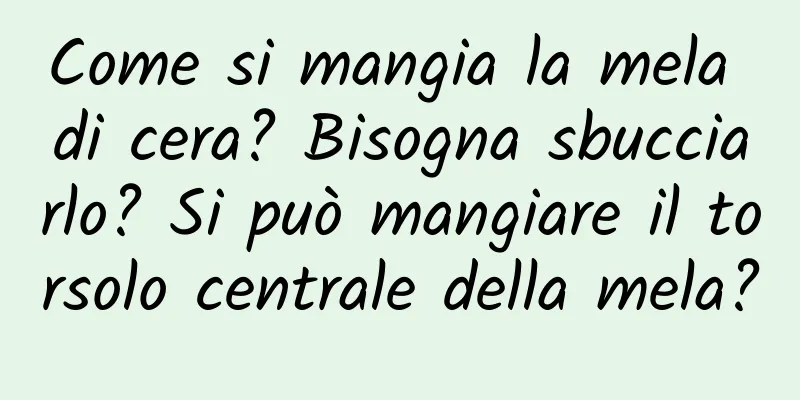 Come si mangia la mela di cera? Bisogna sbucciarlo? Si può mangiare il torsolo centrale della mela?