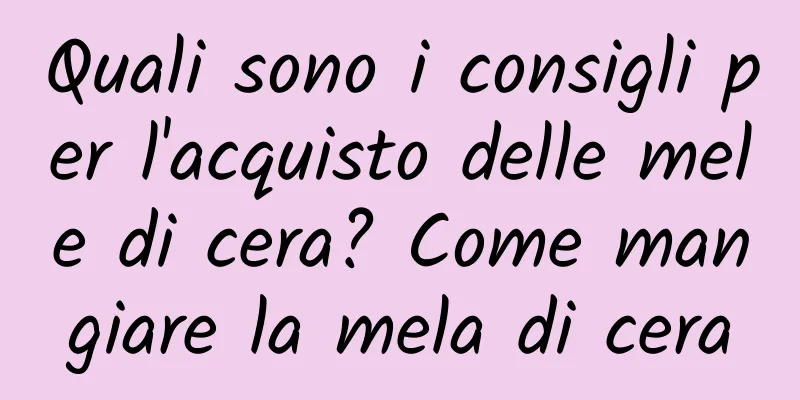 Quali sono i consigli per l'acquisto delle mele di cera? Come mangiare la mela di cera