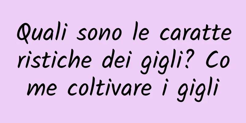 Quali sono le caratteristiche dei gigli? Come coltivare i gigli