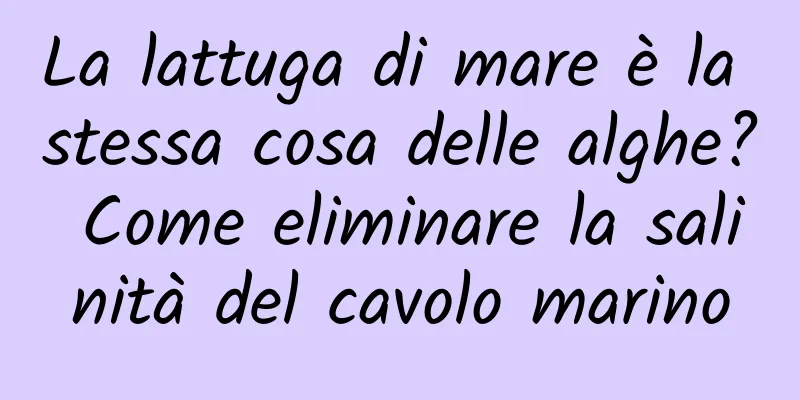 La lattuga di mare è la stessa cosa delle alghe? Come eliminare la salinità del cavolo marino