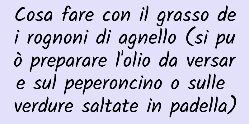 Cosa fare con il grasso dei rognoni di agnello (si può preparare l'olio da versare sul peperoncino o sulle verdure saltate in padella)