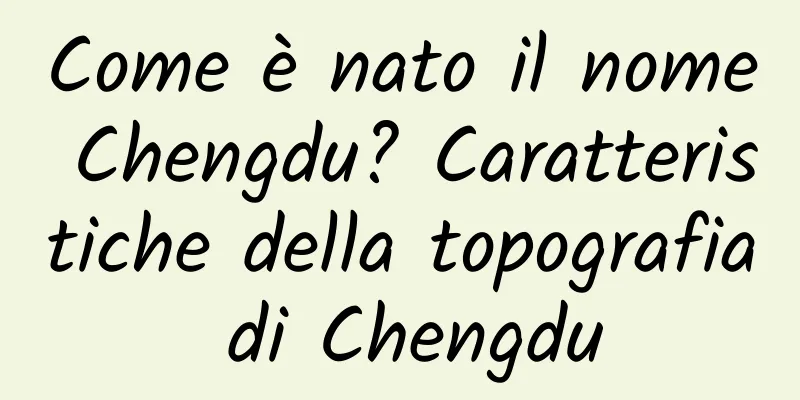 Come è nato il nome Chengdu? Caratteristiche della topografia di Chengdu