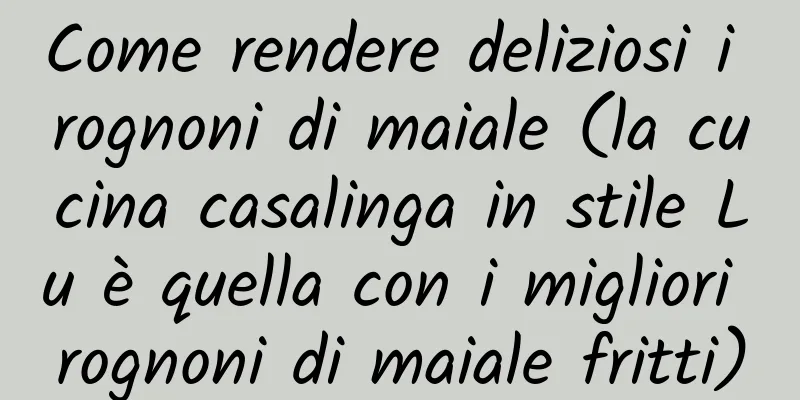 Come rendere deliziosi i rognoni di maiale (la cucina casalinga in stile Lu è quella con i migliori rognoni di maiale fritti)