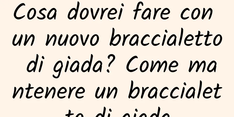 Cosa dovrei fare con un nuovo braccialetto di giada? Come mantenere un braccialetto di giada