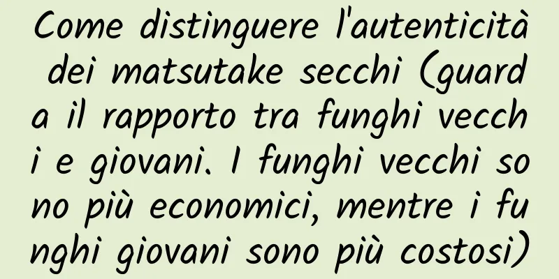 Come distinguere l'autenticità dei matsutake secchi (guarda il rapporto tra funghi vecchi e giovani. I funghi vecchi sono più economici, mentre i funghi giovani sono più costosi)