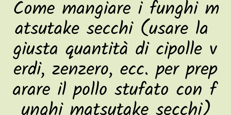 Come mangiare i funghi matsutake secchi (usare la giusta quantità di cipolle verdi, zenzero, ecc. per preparare il pollo stufato con funghi matsutake secchi)