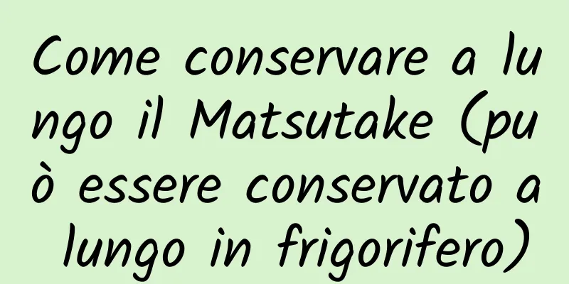 Come conservare a lungo il Matsutake (può essere conservato a lungo in frigorifero)