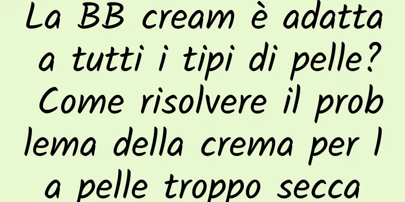 La BB cream è adatta a tutti i tipi di pelle? Come risolvere il problema della crema per la pelle troppo secca