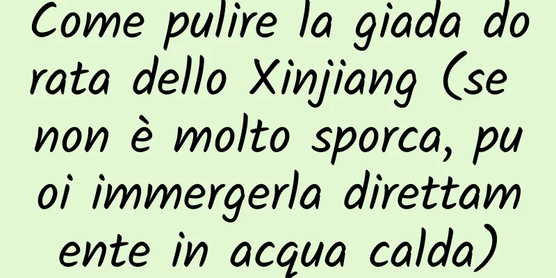 Come pulire la giada dorata dello Xinjiang (se non è molto sporca, puoi immergerla direttamente in acqua calda)