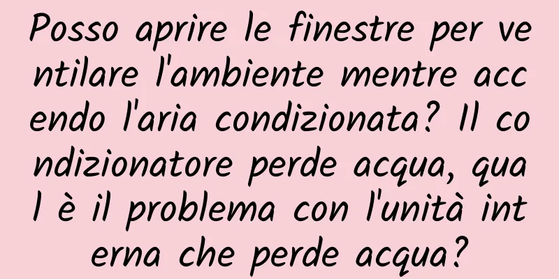 Posso aprire le finestre per ventilare l'ambiente mentre accendo l'aria condizionata? Il condizionatore perde acqua, qual è il problema con l'unità interna che perde acqua?