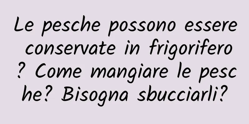 Le pesche possono essere conservate in frigorifero? Come mangiare le pesche? Bisogna sbucciarli?