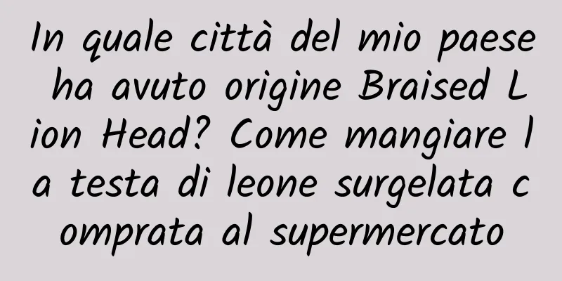 In quale città del mio paese ha avuto origine Braised Lion Head? Come mangiare la testa di leone surgelata comprata al supermercato