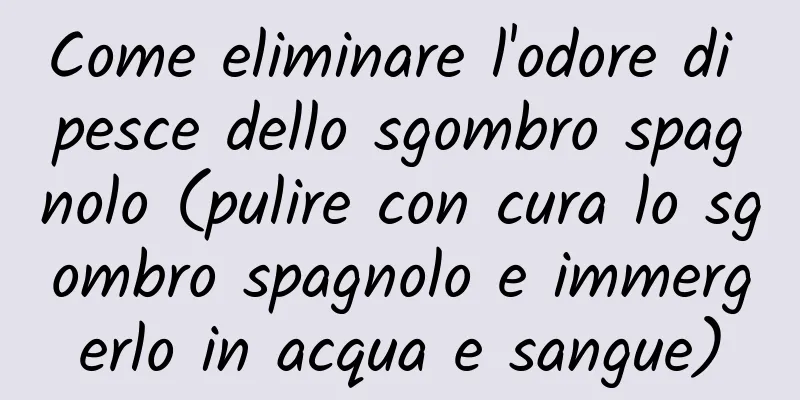 Come eliminare l'odore di pesce dello sgombro spagnolo (pulire con cura lo sgombro spagnolo e immergerlo in acqua e sangue)