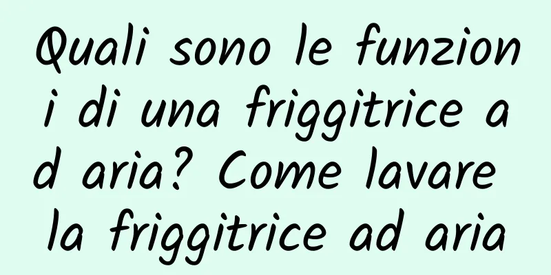 Quali sono le funzioni di una friggitrice ad aria? Come lavare la friggitrice ad aria