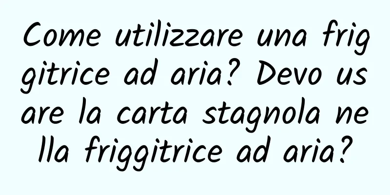Come utilizzare una friggitrice ad aria? Devo usare la carta stagnola nella friggitrice ad aria?